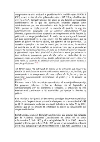 competentes en nivel nacional al presidente de la república (art- 189 No 4
C.P.) y en el territorial a los gobernadores (Art. 303 C.P.) y alcaldes (Art.
315 No 2 C.P.) respectivamente. Por ende, es una función de naturaleza
administrativa en la que las autoridades referidas expiden actos
administrativos que son demandables ante la jurisdicción contenciosa.
“Ello, porque la regla general, en materia de policía, es que las
determinaciones adoptadas son de carácter administrativo”[71]
. No
obstante, algunas decisiones adoptadas en cumplimiento de la función de
policía tienen rango jurisdiccional, de modo que se excluyen del control
del juez administrativo, lo cual ocurre con las determinaciones que se
toman en juicios de policía civiles, por ejemplo, en los posesorios. “Lo
anterior se justifica si se tiene en cuenta que, en estos casos, las medidas
de policía son de efecto inmediato en punto a evitar que se perturbe el
orden y la tranquilidad pública. Se trata de medidas de carácter precario
y provisional, cuya única finalidad es devolver el statu quo mientras el
juez ordinario competente para decidir sobre la titularidad de los
derechos reales en controversia, decide definitivamente sobre ellos. Por
esta razón, la doctrina ha afirmado que estas decisiones hacen tránsito a
cosa juzgada formal”[72]
.
En tercer lugar, “la actividad de policía es la ejecución del poder y la
función de policía en un marco estrictamente material y no jurídico, que
corresponde a la competencia del uso reglado de la fuerza, y que se
encuentra necesariamente subordinado al poder y a la función de
policía”[73]
.
En suma, para la Sala es evidente que mientras el marco jurídico que rige
los procesos policivos civiles es dictado por el legislador y
subsidiariamente por las asambleas y concejos, la aplicación de esta
normatividad corresponde a las autoridades que ejercen la función de
policía.
Con relación a la vigencia de las normas que rigen los procesos policivos
civiles, esta Corporación se pronunció al respecto en la sentencia de C-241
de 2010, providencia en la que se estudió la historia de la ley 57 de 1905,
estatuto que en su artículo 15 estableció la acción de lanzamiento por
ocupación de hecho.
En tal sentido, reseñó el Tribunal Constitucional que esta ley fue expedida
por la Asamblea Nacional Constituyente en virtud de los actos
reformatorios 2, 9 de 1905 y el acto legislativo No 1 de 1907. Además
precisó la Corte, que la Ley 57 de 1905 es una ley de naturaleza ordinaria
que no fue derogada por el artículo transitorio E del Acto Legislativo 3 de
 