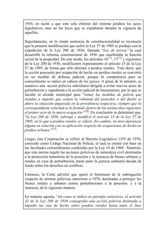 1910, en razón a que este solo eliminó del sistema jurídico los actos
legislativos, mas no las leyes que se expidieron durante la vigencia de
aquellos.
Seguidamente, en la citada sentencia de constitucionalidad se reconoció
que la primera modificación que sufrió la Ley 57 de 1905 se produjo con la
expedición de la Ley 200 de 1936, llamada “Ley de tierras” la cual
desarrolló la reforma constitucional de 1936 que enarbolaba la función
social de la propiedad. De este modo, los artículos 16[74]
, 17[75]
y siguientes
de la Ley 200 de 1936, modificaron expresamente el artículo 15 de la Ley
57 de 1905, de forma que sólo afectara a predios rurales. Vale decir, que
la acción posesoria por ocupación de hecho en predios rurales se convirtió
en un medido de defensa judicial, porque la competencia para su
conocimiento se radicó en cabeza de los jueces. A pesar de lo anterior, se
mantuvo una acción policiva subsidiaria dirigida a evitar nuevos actos de
perturbación y supeditada a la acción judicial de lanzamiento; por lo que se
facultó al alcalde municipal para “tomar las medidas de policía que
tiendan a impedir que contra la voluntad del poseedor o del dueño se
altere la situación amparada en la providencia respectiva, siempre que la
correspondiente solicitud se le formule dentro de los treinta días siguientes
al primer acto de la nueva ocupación”[76]
. En conclusión se determinó que,
“la Ley 200 de 1936, subrogó y modificó el artículo 15 de la Ley 57 de
1905, en lo que a predios rurales se refiere. En cambio, no tuvo injerencia
alguna en relación con su aplicación respecto de ocupaciones de hecho en
predios urbanos”[77]
.
Luego, esta Corporación se refirió al Decreto Legislativo 1355 de 1970,
conocido como Código Nacional de Policía, el cual se emitió con base en
las facultades extraordinarias conferidas por la Ley 16 de 1968. Sintetizó,
que esta norma reguló las acciones policivas de naturaleza civil destinadas
a la protección transitoria de la posesión y la tenencia de bienes urbanos y
rurales en caso de perturbación, hasta tanto la justicia ordinaria decida de
fondo sobre los derechos en conflicto.
Entonces, la Corte advirtió que operó el fenómeno de la subrogación
respecto de normas policivas anteriores a 1970, destinadas a proteger los
bienes rurales y urbanos contra perturbaciones a la posesión y a la
tenencia, de la siguiente manera:
En materia agraria, “tal como se indicó en párrafos anteriores, el artículo
32 de la Ley 200 de 1936 consagraba una acción policiva destinada a
impedir las vías de hecho sobre predios rurales hasta tanto el Juez
 