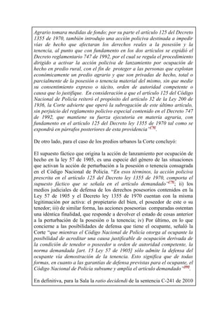 Agrario tomara medidas de fondo; por su parte el artículo 125 del Decreto
1355 de 1970, también introdujo una acción policiva destinada a impedir
vías de hecho que afectaran los derechos reales a la posesión y la
tenencia, al punto que con fundamento en los dos artículos se expidió el
Decreto reglamentario 747 de 1992, por el cual se regula el procedimiento
dirigido a activar la acción policiva de lanzamiento por ocupación de
hecho en predio rural, con el fin de proteger a las personas que explotan
económicamente un predio agrario y que son privadas de hecho, total o
parcialmente de la posesión o tenencia material del mismo, sin que medie
su consentimiento expreso o tácito, orden de autoridad competente o
causa que lo justifique. En consideración a que el artículo 125 del Código
Nacional de Policía reiteró el propósito del artículo 32 de la Ley 200 de
1936, la Corte advierte que operó la subrogación de este último artículo,
sin perjuicio del reglamento policivo especial contenido en el Decreto 747
de 1992, que mantiene su fuerza ejecutoria en materia agraria, con
fundamento en el artículo 125 del Decreto ley 1355 de 1970 tal como se
expondrá en párrafos posteriores de esta providencia”[78]
.
De otro lado, para el caso de los predios urbanos la Corte concluyó:
El supuesto fáctico que origina la acción de lanzamiento por ocupación de
hecho en la ley 57 de 1905, es una especie del género de las situaciones
que activan la acción de perturbación a la posesión o tenencia consagrada
en el Código Nacional de Policía. “En esos términos, la acción policiva
prescrita en el artículo 125 del Decreto ley 1355 de 1970, comporta el
supuesto fáctico que se señala en el artículo demandado”[79]
; ii) los
medios judiciales de defensa de los derechos posesorios contenidos en la
Ley 57 de 1905 y el Decreto ley 1355 de 1970 cuentan con la misma
legitimación por activa: el propietario del bien, el poseedor de este o su
tenedor; iii) de similar forma, las acciones posesorias comparadas ostentan
una idéntica finalidad, que responde a devolver el estado de cosas anterior
a la perturbación de la posesión o la tenencia; iv) Por último, en lo que
concierne a las posibilidades de defensa que tiene el ocupante, señaló la
Corte “que mientras el Código Nacional de Policía otorga al ocupante la
posibilidad de acreditar una causa justificable de ocupación derivada de
la condición de tenedor o poseedor u orden de autoridad competente, la
norma demandada [art. 15 Ley 57 de 1905] sólo admite la defensa del
ocupante vía demostración de la tenencia. Esto significa que de todas
formas, en cuanto a las garantías de defensa previstas para el ocupante, el
Código Nacional de Policía subsume y amplía el artículo demandado”[80]
.
En definitiva, para la Sala la ratio decidendi de la sentencia C-241 de 2010
 