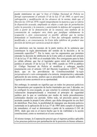 puede sintetizarse en que “si bien el Código Nacional de Policía no
derogó expresamente el artículo 15 de la Ley 57 de 1905, si operó una
subrogación y modificación de los alcances de la norma, dado que el
Decreto ley 1355 de 1970, reguló integralmente la materia a que se refería
la disposición acusada, ampliando su objeto a todo tipo de perturbación
sobre la posesión y la tenencia y autorizando la defensa del ocupante no
sólo a partir de la demostración de la tenencia sino también de la
constatación de cualquier otro título que justifique válidamente la
ocupación (…)[en consecuencia] es posible afirmar que la norma
demandada es insubsistente, pues si bien fue subrogada también fue
modificada y, en consecuencia, la Corte debe inhibirse de producir una
decisión de mérito por carencia actual de objeto”.
Las anteriores son las razones de la parte motiva de la sentencia que
constituyen la regla determinante del sentido de la decisión y de su
contenido específico[81]
. Por lo tanto, son los argumentos que permiten
entender la decisión de inhibición de la Corte sobre el estudio del artículo
15 de la Ley 57 de 1905 en el reseñado fallo. Por consiguiente para la Sala
es válido afirmar, que fue el legislador quien retiró del ordenamiento
jurídico el artículo 15 de la Ley 57 de 1905, cuando en 1970 se público
el Código Nacional de Policía al modificar y subrogar aquella
enumeración con el artículo 125 del Decreto Legislativo 1355[82]
. Vale
decir, que en las providencias de Constitucionalidad la regla
jurisprudencial o ratio corresponde a la correcta interpretación y adecuada
aplicación de una norma, análisis que es precedido de un estudio sobre su
vigencia tal como aconteció en su oportunidad.
Sin embargo, lo anotado no significa que en todos los procesos policivos
de lanzamiento por ocupación de hecho tramitados por casi 3 décadas, no
se configuró la cosa juzgada, ya que concluir lo contrario implicaría una
vulneración desproporcionada e irracional al principio de seguridad
jurídica por la que se ventilarían por medio de tutela procedimientos
culminados durante ese periodo. Sobre todo, tal precisión parece más
acertada cuando la propia Corte afirmó, que dicha derogación no era fácil
de identificar. Pues bien, la posibilidad de impugnar una decisión policiva
sustentada en la aplicación de la Ley 57 de 1905 debe cumplir el requisito
de inmediatez, el cual se determinará a partir de la sentencia C-241 de
2010, dado que esta es el nuevo hecho que le da viabilidad a la acción
constitucional, como se mostrará en el caso concreto.
Al mismo tiempo, la Corporación precisó que el régimen jurídico aplicable
a los procesos policivos por perturbación de la posesión en bienes urbanos,
 