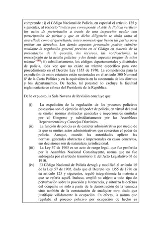 comprende : i) el Código Nacional de Policía, en especial el artículo 125 y
siguientes, al respecto “indica que corresponde al Jefe de Policía verificar
los actos de perturbación a través de una inspección ocular con
participación de peritos y que en dicha diligencia se oirán tanto al
querellado como al querellante, único momento que tienen las partes para
probar sus derechos. Los demás aspectos procesales podrán cubrirse
mediante la regulación general prevista en el Código en materia de la
presentación de la querella, los recursos, las notificaciones, la
prescripción de la acción policiva y los demás aspectos propios de estos
trámite”[83]
; ii) subsidiariamente, los códigos departamentales y distritales
de policía, toda vez que no existe un trámite específico para este
procedimiento en el Decreto Ley 1355 de 1970. La competencia para la
expedición de estos estatutos están sustentadas en el artículo 300 Numeral
8º de la Carta Política y en la equivalencia en la autonomía de los distritos
y los departamentos. De hecho, tal potestad no excluye la facultad
reglamentaria en cabeza del Presidente de la República.
De lo expuesto, la Sala Novena de Revisión concluye que:
(i) La expedición de la regulación de los procesos policivos
posesorios son el ejercicio del poder de policía, en virtud del cual
se emiten normas abstractas generales e impersonales emitidas
por el Congreso y subsidiariamente por las Asambleas
Departamentales y Concejos Distritales.
(ii) La función de policía es de carácter administrativa por medio de
la que se emiten actos administrativos que concretan el poder de
policía. Aunque, cuando las autoridades aplican las
normas generales abstractas e impersonales en casos concretos,
sus decisiones son de naturaleza jurisdiccional.
(iii) La Ley 57 de 1905 es un acto de rango legal, que fue proferida
por la Asamblea Nacional Constituyente, norma que no fue
subrogada por el artículo transitorio E del Acto Legislativo 03 de
1910.
(iv) El Código Nacional de Policía derogó y modificó el artículo 15
de la Ley 57 de 1905, dado que el Decreto ley 1355 de 1970 en
su artículo 125 y siguientes, reguló integralmente la materia a
que se refería aquél. Incluso, amplió su objeto a todo tipo de
perturbación sobre la posesión y la tenencia, y autorizó la defensa
del ocupante no sólo a partir de la demostración de la tenencia
sino también de la constatación de cualquier otro título que
justifique válidamente la ocupación. En efecto, la norma que
regulaba el proceso policivo por ocupación de hecho es
 