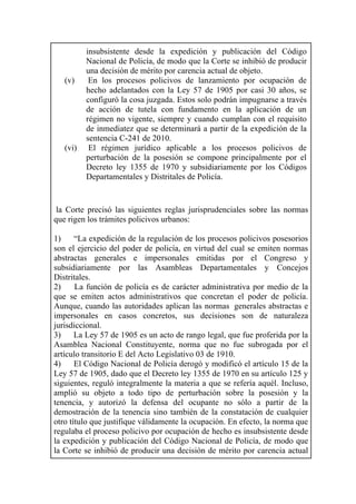 insubsistente desde la expedición y publicación del Código
Nacional de Policía, de modo que la Corte se inhibió de producir
una decisión de mérito por carencia actual de objeto.
(v) En los procesos policivos de lanzamiento por ocupación de
hecho adelantados con la Ley 57 de 1905 por casi 30 años, se
configuró la cosa juzgada. Estos solo podrán impugnarse a través
de acción de tutela con fundamento en la aplicación de un
régimen no vigente, siempre y cuando cumplan con el requisito
de inmediatez que se determinará a partir de la expedición de la
sentencia C-241 de 2010.
(vi) El régimen jurídico aplicable a los procesos policivos de
perturbación de la posesión se compone principalmente por el
Decreto ley 1355 de 1970 y subsidiariamente por los Códigos
Departamentales y Distritales de Policía.
la Corte precisó las siguientes reglas jurisprudenciales sobre las normas
que rigen los trámites policivos urbanos:
1) “La expedición de la regulación de los procesos policivos posesorios
son el ejercicio del poder de policía, en virtud del cual se emiten normas
abstractas generales e impersonales emitidas por el Congreso y
subsidiariamente por las Asambleas Departamentales y Concejos
Distritales.
2) La función de policía es de carácter administrativa por medio de la
que se emiten actos administrativos que concretan el poder de policía.
Aunque, cuando las autoridades aplican las normas generales abstractas e
impersonales en casos concretos, sus decisiones son de naturaleza
jurisdiccional.
3) La Ley 57 de 1905 es un acto de rango legal, que fue proferida por la
Asamblea Nacional Constituyente, norma que no fue subrogada por el
artículo transitorio E del Acto Legislativo 03 de 1910.
4) El Código Nacional de Policía derogó y modificó el artículo 15 de la
Ley 57 de 1905, dado que el Decreto ley 1355 de 1970 en su artículo 125 y
siguientes, reguló integralmente la materia a que se refería aquél. Incluso,
amplió su objeto a todo tipo de perturbación sobre la posesión y la
tenencia, y autorizó la defensa del ocupante no sólo a partir de la
demostración de la tenencia sino también de la constatación de cualquier
otro título que justifique válidamente la ocupación. En efecto, la norma que
regulaba el proceso policivo por ocupación de hecho es insubsistente desde
la expedición y publicación del Código Nacional de Policía, de modo que
la Corte se inhibió de producir una decisión de mérito por carencia actual
 