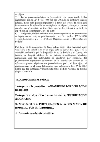 de objeto.
5) En los procesos policivos de lanzamiento por ocupación de hecho
adelantados con la Ley 57 de 1905 por casi 30 años, se configuró la cosa
juzgada. Estos solo podrán impugnarse a través de acción de tutela con
fundamento en la aplicación de un régimen no vigente, siempre y cuando
cumplan con el requisito de inmediatez que se determinará a partir de la
expedición de la sentencia C-241 de 2010.
6) El régimen jurídico aplicable a los procesos policivos de perturbación
de la posesión se compone principalmente por el Decreto ley 1355 de 1970
y subsidiariamente por los Códigos Departamentales y Distritales de
Policía”.
Con base en lo antepuesto, la Sala indicó como ratio decidendi que:
“conforme a lo establecido en el expediente se ejemplifica que, toda la
actuación adelantada por la Inspección 9ª A de Policía y el Consejo de
Justicia de Bogotá adolece de un defecto procedimental absoluto,
comoquiera que las autoridades se apartaron por completo del
procedimiento legalmente establecido en el trámite del asunto de la
referencia porque siguieron un procedimiento por completo ajeno al
pertinente (desvió el cauce del asunto), pues aplicaron la Ley 57 de 1905
norma que fue subrogada y modificada por el Código Nacional de Policía
(Supra 6.1.4.1.1.)”.
	
  
	
  PROCESOS	
  CIVILES	
  DE	
  POLICIA	
  
	
  
1.-­‐Amparo	
  a	
  la	
  posesión.	
  	
  LANZAMIENTO	
  POR	
  OCUPACION	
  
DE	
  HECHO	
  
2.-­‐Amparo	
  al	
  domicilio	
  o	
  mera	
  tenencia.	
  PERTURBACION	
  
A	
  DOMICILIO	
  
3.-­‐	
  Servidumbres	
  .	
  PERTURBACION	
  A	
  LA	
  POSESESION	
  DE	
  
INMUEBLE	
  POR	
  SERVIDUMBRE.	
  
4.-­‐	
  Actuaciones	
  Administrativas	
  	
  
	
  
	
  
	
  
 