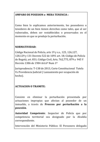 AMPARO	
  DE	
  POSESION	
  o	
  	
  MERA	
  TENENCIA	
  :	
  
	
  
Como	
   bien	
   lo	
   explicamos	
   anteriormente,	
   los	
   poseedores	
   o	
  
tenedores	
  de	
  un	
  bien	
  tienen	
  derechos	
  como	
  tales,	
  que	
  al	
  ser	
  
vulnerados,	
   deben	
   ser	
   restablecidos	
   o	
   preservados	
   en	
   el	
  
momento	
  en	
  que	
  se	
  produjo	
  la	
  perturbación.	
  
	
  
NORMATIVIDAD:	
  
Código	
  Nacional	
  de	
  Policía,	
  arts	
  19	
  y	
  s.s.,	
  125,	
  126,127,	
  
128,129	
  y	
  131	
  Decreto	
  522	
  de	
  1091	
  art.	
  18;	
  Código	
  de	
  Policía	
  
de	
  Bogotá,	
  art.	
  831;	
  Código	
  Civil,	
  Arts.	
  762,775,	
  879	
  a	
  	
  945	
  Y	
  
Decreto	
  1386	
  de	
  1984	
  Art.6º	
  Num	
  1º	
  	
  
Jurisprudencia:	
  T-­‐138	
  de	
  2013,	
  Corte	
  Constitucional	
  	
  Tutela	
  
Vs	
  Providencia	
  Judicial	
  (	
  Lanzamiento	
  por	
  ocupación	
  de	
  
hecho).	
  
	
  
ACTUACION	
  O	
  TRAMITE:	
  
	
  
Consiste	
   en	
   eliminar	
   la	
   perturbación	
   presentada	
   por	
  
actuaciones	
   impropias	
   que	
   afectan	
   al	
   poseedor	
   de	
   un	
  
inmueble,	
   a	
   través	
   de	
   Proceso	
   por	
   perturbación	
   a	
   la	
  
posesión.	
  	
  
Autoridad	
   Competente:	
   Inspector	
   de	
   Policía	
   que	
   por	
  
competencia	
   territorial	
   sea	
   designado	
   por	
   la	
   Alcaldía	
  
correspondiente.	
  
Intervención	
   del	
   Ministerio	
   Público:	
   El	
   Personero	
   delegado	
  
 