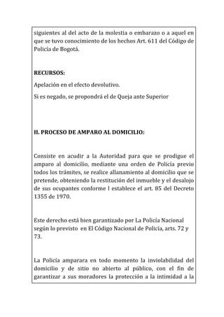 siguientes	
  al	
  del	
  acto	
  de	
  la	
  molestia	
  o	
  embarazo	
  o	
  a	
  aquel	
  en	
  
que	
  se	
  tuvo	
  conocimiento	
  de	
  los	
  hechos	
  Art.	
  611	
  del	
  Código	
  de	
  
Policía	
  de	
  Bogotá.	
  
	
  
RECURSOS:	
  
Apelación	
  en	
  el	
  efecto	
  devolutivo.	
  
Si	
  es	
  negado,	
  se	
  propondrá	
  el	
  de	
  Queja	
  ante	
  Superior	
  
	
  
	
  
II.	
  PROCESO	
  DE	
  AMPARO	
  AL	
  DOMICILIO:	
  
	
  
Consiste	
   en	
   acudir	
   a	
   la	
   Autoridad	
   para	
   que	
   se	
   prodigue	
   el	
  
amparo	
   al	
   domicilio,	
   mediante	
   una	
   orden	
   de	
   Policía	
   previo	
  
todos	
  los	
  trámites,	
  se	
  realice	
  allanamiento	
  al	
  domicilio	
  que	
  se	
  
pretende,	
  obteniendo	
  la	
  restitución	
  del	
  inmueble	
  y	
  el	
  desalojo	
  
de	
  sus	
  ocupantes	
  conforme	
  l	
  establece	
  el	
  art.	
  85	
  del	
  Decreto	
  
1355	
  de	
  1970.	
  
	
  	
  
Este	
  derecho	
  está	
  bien	
  garantizado	
  por	
  La	
  Policía	
  Nacional	
  
según	
  lo	
  previsto	
  	
  en	
  El	
  Código	
  Nacional	
  de	
  Policía,	
  arts.	
  72	
  y	
  
73.	
  
	
  
La	
   Policía	
   amparara	
   en	
   todo	
   momento	
   la	
   inviolabilidad	
   del	
  
domicilio	
   y	
   de	
   sitio	
   no	
   abierto	
   al	
   público,	
   con	
   el	
   fin	
   de	
  
garantizar	
  a	
  sus	
  moradores	
  la	
  protección	
  a	
  la	
  intimidad	
  a	
  la	
  
 
