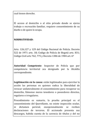cual	
  tienen	
  derecho.	
  
	
  
El	
   acceso	
   al	
   domicilio	
   o	
   al	
   sitio	
   privado	
   donde	
   se	
   ejerza	
  
trabajo	
  o	
  recreación	
  familiar,	
  requiere	
  consentimiento	
  de	
  su	
  
dueño	
  o	
  de	
  quien	
  lo	
  ocupa.	
  
	
  
NORMATIVIDAD:	
  	
  
	
  
Arts:	
   126,127	
   y	
   129	
   del	
   Código	
   Nacional	
   de	
   Policía.	
   Decreto	
  
522	
  de	
  1971	
  artc.	
  18;	
  Codigo	
  de	
  Policía	
  de	
  Bogotá	
  artc.	
  831;	
  
Código	
  Civil	
  arts	
  762,	
  775	
  y	
  Decreto	
  1386	
  de	
  1984	
  art.	
  6º	
  	
  
	
  
Autoridad	
   Competente:	
   Inspector	
   de	
   Policía	
   que	
   por	
  
competencia	
   territorial	
   sea	
   designado	
   por	
   la	
   Alcaldía	
  
correspondiente.	
  
	
  
Legitimación	
  en	
  la	
  causa:	
  están	
  legitimados	
  para	
  ejercitar	
  la	
  
acción	
   las	
   personas	
   en	
   quienes	
   radica	
   la	
   liberalidad	
   de	
  
revocar	
  unilateralmente	
  el	
  consentimiento	
  para	
  recuperar	
  su	
  
domicilio,	
   llámense	
   meros	
   tenedores	
   o	
   poseedores	
   directos,	
  
regulares	
  o	
  irregulares.	
  
Procedimiento	
   es	
   sumario,	
   la	
   prueba	
   principal	
   es	
   el	
  
consentimiento	
   del	
   Querellante,	
   no	
   existe	
   inspección	
   ocular,	
  
ni	
   dictamen	
   pericial,	
   excepcionalmente	
   se	
   reciben	
  
declaraciones	
   de	
   terceros.	
   El	
   accionado	
   presenta	
   sus	
  
descargos,	
   habida	
   cuenta	
   de	
   la	
   carencia	
   de	
   títulos	
   y	
   del	
   no	
  
 
