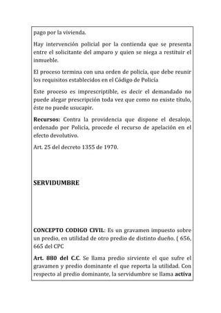 pago	
  por	
  la	
  vivienda.	
  
Hay	
   intervención	
   policial	
   por	
   la	
   contienda	
   que	
   se	
   presenta	
  
entre	
  el	
  solicitante	
  del	
  amparo	
  y	
  quien	
  se	
  niega	
  a	
  restituir	
  el	
  
inmueble.	
  
El	
  proceso	
  termina	
  con	
  una	
  orden	
  de	
  policía,	
  que	
  debe	
  reunir	
  
los	
  requisitos	
  establecidos	
  en	
  el	
  Código	
  de	
  Policía	
  
Este	
   proceso	
   es	
   imprescriptible,	
   es	
   decir	
   el	
   demandado	
   no	
  
puede	
  alegar	
  prescripción	
  toda	
  vez	
  que	
  como	
  no	
  existe	
  título,	
  
éste	
  no	
  puede	
  usucapir.	
  
Recursos:	
   Contra	
   la	
   providencia	
   que	
   dispone	
   el	
   desalojo,	
  
ordenado	
   por	
   Policía,	
   procede	
   el	
   recurso	
   de	
   apelación	
   en	
   el	
  
efecto	
  devolutivo.	
  
Art.	
  25	
  del	
  decreto	
  1355	
  de	
  1970.	
  
	
  
	
  
SERVIDUMBRE	
  
	
  
	
  
	
  
CONCEPTO	
  CODIGO	
  CIVIL:	
  Es	
  un	
  gravamen	
  impuesto	
  sobre	
  
un	
  predio,	
  en	
  utilidad	
  de	
  otro	
  predio	
  de	
  distinto	
  dueño.	
  (	
  656,	
  
665	
  del	
  CPC	
  
Art.	
   880	
   del	
   C.C.	
   Se	
   llama	
   predio	
   sirviente	
   el	
   que	
   sufre	
   el	
  
gravamen	
  y	
  predio	
  dominante	
  el	
  que	
  reporta	
  la	
  utilidad.	
  Con	
  
respecto	
  al	
  predio	
  dominante,	
  la	
  servidumbre	
  se	
  llama	
  activa	
  
 