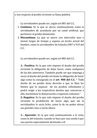y	
  con	
  respecto	
  al	
  predio	
  sirviente	
  se	
  llama	
  pasiva.	
  
	
  
La	
  servidumbre	
  puede	
  ser,	
  según	
  art	
  881	
  del	
  C.C.	
  
1. Continua:	
   Es	
   la	
   que	
   se	
   ejerce	
   continuamente	
   como	
   la	
  
servidumbre	
   de	
   acueducto	
   por	
   un	
   canal	
   artificial,	
   que	
  
pertenece	
  al	
  predio	
  dominante.	
  
2. Discontinua:	
   La	
   que	
   se	
   ejerce	
   con	
   intervalos	
   mas	
   o	
  
menos	
   largos	
   de	
   tiempo	
   y	
   supone	
   un	
   hecho	
   actual	
   del	
  
hombre,	
  como	
  la	
  servidumbre	
  de	
  tránsito	
  (907	
  y	
  919	
  del	
  
C.C.	
  
	
  
La	
  servidumbre	
  puede	
  ser,	
  según	
  art	
  882	
  del	
  C.C.	
  
	
  
1.-­‐	
  Positiva:	
  Es	
  la	
  que	
  solo	
  impone	
  el	
  dueño	
  del	
  predio	
  
sirviente	
   la	
   obligación	
   de	
   dejar	
   hacer,	
   como	
   cualquiera	
  
de	
  las	
  dos	
  anteriores.	
  También	
  puede	
  ser	
  que	
  imponga	
  a	
  
veces	
  al	
  dueño	
  del	
  predio	
  sirviente	
  la	
  obligación	
  de	
  hacer	
  
algo	
  como	
  la	
  consagrada	
  en	
  el	
  art.	
  900	
  del	
  C.C.	
  “	
  Todo	
  
dueño	
   de	
   un	
   predio	
   tiene	
   derecho	
   a	
   que	
   se	
   fijen	
   los	
  
límites	
   que	
   lo	
   separan	
   	
   de	
   los	
   predios	
   colindantes	
   y	
  
podrá	
   exigir	
   a	
   los	
   respectivos	
   dueños	
   que	
   concurran	
   a	
  
ello,	
  haciéndose	
  la	
  demarcación	
  a	
  expensas	
  comunes.”	
  
2.-­‐Negativa:	
  Es	
  la	
  que	
  solo	
  impone	
  el	
  dueño	
  del	
  predio	
  
sirviente	
   la	
   prohibición	
   de	
   hacer	
   algo,	
   que	
   sin	
   la	
  
servidumbre	
  le	
  seria	
  licito,	
  como	
  la	
  de	
  no	
  poder	
  elevar	
  
sus	
  paredes	
  sino	
  a	
  cierta	
  altura.	
  
	
  
1.-­‐	
   Aparente:	
   Es	
   la	
   que	
   está	
   continuamente	
   a	
   la	
   vista,	
  
como	
  la	
  del	
  tránsito,	
  cuando	
  se	
  hace	
  por	
  una	
  senda	
  o	
  por	
  
una	
  puerta	
  especialmente	
  destinada	
  a	
  él.	
  
 