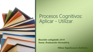 Procesos Cognitivos:
Aplicar - Utilizar.
Reunión colegiada 2019.
Tema: Evaluación Formativa.
Vilma Tapahuasco Saldaña.
 