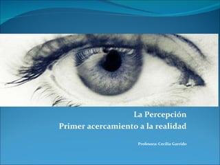 La Percepción Primer acercamiento a la realidad Profesora: Cecilia Garrido 