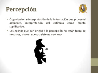Percepción
• Organización e interpretación de la información que provee el
ambiente, interpretación del estímulo como objeto
significativo.
• Los hechos que dan origen a la percepción no están fuera de
nosotros, sino en nuestro sistema nervioso.

 