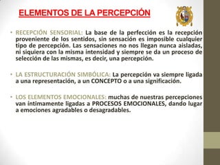 ELEMENTOS DE LA PERCEPCIÓN
• RECEPCIÓN SENSORIAL: La base de la perfección es la recepción
proveniente de los sentidos, sin sensación es imposible cualquier
tipo de percepción. Las sensaciones no nos llegan nunca aisladas,
ni siquiera con la misma intensidad y siempre se da un proceso de
selección de las mismas, es decir, una percepción.

• LA ESTRUCTURACIÓN SIMBÓLICA: La percepción va siempre ligada
a una representación, a un CONCEPTO o a una significación.
• LOS ELEMENTOS EMOCIONALES: muchas de nuestras percepciones
van íntimamente ligadas a PROCESOS EMOCIONALES, dando lugar
a emociones agradables o desagradables.

 