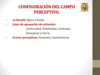 CONFIGURACIÓN DEL CAMPO
PERCEPTIVO.
•
•

•

La Gestalt: figura y fondo.
Leyes de agrupación de estímulos:
Continuidad, Proximidad, Contraste,
Semejanza y Cierre.
Errores perceptivos: Ilusiones y alucinaciones

 