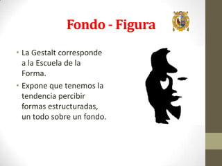 Fondo - Figura
• La Gestalt corresponde
a la Escuela de la
Forma.
• Expone que tenemos la
tendencia percibir
formas estructuradas,
un todo sobre un fondo.

 