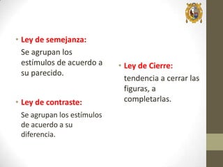 • Ley de semejanza:
Se agrupan los
estímulos de acuerdo a
su parecido.
• Ley de contraste:
Se agrupan los estímulos
de acuerdo a su
diferencia.

• Ley de Cierre:
tendencia a cerrar las
figuras, a
completarlas.

 