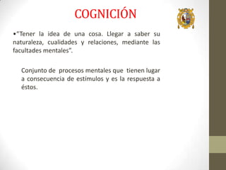 COGNICIÓN
•“Tener la idea de una cosa. Llegar a saber su
naturaleza, cualidades y relaciones, mediante las
facultades mentales”.
Conjunto de procesos mentales que tienen lugar
a consecuencia de estímulos y es la respuesta a
éstos.

 