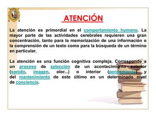 ATENCIÓN
La atención es primordial en el comportamiento humano. La
mayor parte de las actividades cerebrales requieren una gran
concentración, tanto para la memorización de una información o
la comprensión de un texto como para la búsqueda de un término
en particular.
La atención es una función cognitiva compleja. Corresponde a
un proceso de selección de un acontecimiento exterior
(sonido,
imagen,
olor...)
o
interior
(pensamiento)
y
del mantenimiento de este último en un determinado nivel
de conciencia.

 