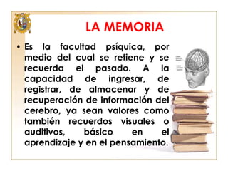 LA MEMORIA
• Es la facultad psíquica, por
medio del cual se retiene y se
recuerda el pasado. A la
capacidad de ingresar, de
registrar, de almacenar y de
recuperación de información del
cerebro, ya sean valores como
también recuerdos visuales o
auditivos,
básico
en
el
aprendizaje y en el pensamiento.

 