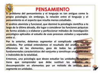 PENSAMIENTO
El problema del pensamiento y el lenguaje es tan antiguo como la
propia psicología; sin embargo, la relación entre el lenguaje y el
pensamiento es el aspecto que resulta menos estudiado.
El análisis atomista y funcional, que dominó la psicología científica a lo
largo de la última década, dio lugar a considerar las funciones psíquicas
de forma aislada y a elaborar y perfeccionar métodos de investigación
psicológica aplicados al estudio de esos procesos aislados y separados
entre sí.
Por lo anterior, debemos segmentar el complicado conjunto en
unidades. Por unidad entendemos el resultado del análisis que, a
diferencia de los elementos, goza de todas las propiedades
fundamentales características del conjunto y constituye una parte viva
e indivisible de la totalidad.
Entonces, una psicología que desee estudiar las unidades complejas
tiene que comprender que debe sustituir los métodos de
descomposición en elementos por un método de análisis que
segmente en unidades.

 