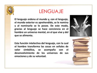LENGUAJE
El lenguaje ordena el mundo y, con el lenguaje,
el mundo exterior es aprehendido, se le nomina
y al nominarlo se le posee. De este modo,
gracias al lenguaje se hace conciencia en el
hombre un universo mental, en el que vive y del
que se alimenta.
Esta función intelectiva del lenguaje, con la cual
el hombre transforma las cosas en señales de
valor simbólico, se acompaña con el
desenvolvimiento de los universos de sus
emociones y de su voluntad.

 