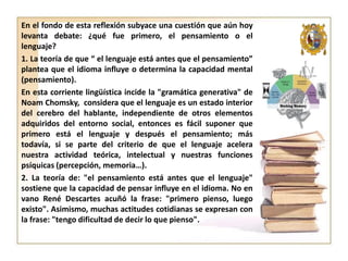 En el fondo de esta reflexión subyace una cuestión que aún hoy
levanta debate: ¿qué fue primero, el pensamiento o el
lenguaje?
1. La teoría de que “ el lenguaje está antes que el pensamiento”
plantea que el idioma influye o determina la capacidad mental
(pensamiento).
En esta corriente lingüística incide la "gramática generativa" de
Noam Chomsky, considera que el lenguaje es un estado interior
del cerebro del hablante, independiente de otros elementos
adquiridos del entorno social, entonces es fácil suponer que
primero está el lenguaje y después el pensamiento; más
todavía, si se parte del criterio de que el lenguaje acelera
nuestra actividad teórica, intelectual y nuestras funciones
psíquicas (percepción, memoria…).
2. La teoría de: "el pensamiento está antes que el lenguaje"
sostiene que la capacidad de pensar influye en el idioma. No en
vano René Descartes acuñó la frase: "primero pienso, luego
existo". Asimismo, muchas actitudes cotidianas se expresan con
la frase: "tengo dificultad de decir lo que pienso".

 