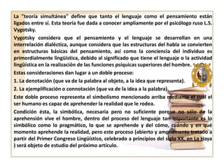 La "teoría simultánea" define que tanto el lenguaje como el pensamiento están
ligados entre sí. Esta teoría fue dada a conocer ampliamente por el psicólogo ruso L.S.
Vygotsky.
Vygotsky considera que el pensamiento y el lenguaje se desarrollan en una
interrelación dialéctica, aunque considera que las estructuras del habla se convierten
en estructuras básicas del pensamiento, así como la conciencia del individuo es
primordialmente lingüística, debido al significado que tiene el lenguaje o la actividad
lingüística en la realización de las funciones psíquicas superiores del hombre.
Estas consideraciones dan lugar a un doble proceso:
1. La denotación (que va de la palabra al objeto, a la idea que representa).
2. La ejemplificación o connotación (que va de la idea a la palabra).
Este doble proceso representa el simbolismo mencionado arriba mediante el cual el
ser humano es capaz de aprehender la realidad que le rodea.
Condición ésta, la simbólica, necesaria pero no suficiente porque no sólo de la
aprehensión vive el hombre, dentro del proceso del lenguaje tan importante es lo
simbólico como lo pragmático, lo que se aprehende y del cómo, cuándo y en qué
momento aprehende la realidad, pero este proceso (abierto y ampliamente tratado a
partir del Primer Congreso Lingüístico, celebrado a principios del siglo XX, en La Haya
) será objeto de estudio del próximo artículo.

 
