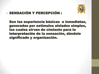 

SENSACIÓN Y PERCEPCIÓN :
Son las experiencia básicas e inmediatas,
generadas por estímulos aislados simples,
los cuales sirven de cimiento para la
interpretación de la sensación, dándole
significado y organización.

 