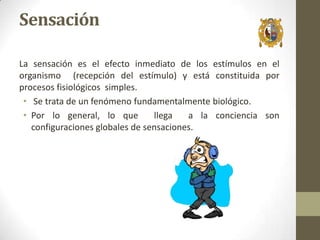 Sensación
La sensación es el efecto inmediato de los estímulos en el
organismo (recepción del estímulo) y está constituida por
procesos fisiológicos simples.
• Se trata de un fenómeno fundamentalmente biológico.
• Por lo general, lo que
llega
a la conciencia son
configuraciones globales de sensaciones.

 