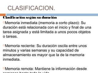 CLASIFICACION. 
Clasificación según su duración 
Memoria inmediata (memoria a corto plazo): Su 
duración está relacionada con el inicio y final de una 
tarea asignada y está limitada a unos pocos objetos 
o tareas. 
Memoria reciente: Su duración oscila entre unos 
minutos y varias semanas y su capacidad de 
almacenamiento es mayor que la de la memoria 
inmediata. 
Memoria remota: Mantiene la información desde 
semanas hasta toda la vida. 
 