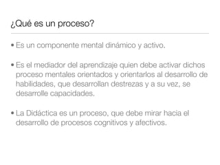 ¿Qué es un proceso?
• Es un componente mental dinámico y activo.
• Es el mediador del aprendizaje quien debe activar dichos
proceso mentales orientados y orientarlos al desarrollo de
habilidades, que desarrollan destrezas y a su vez, se
desarrolle capacidades.
• La Didáctica es un proceso, que debe mirar hacia el
desarrollo de procesos cognitivos y afectivos.
 