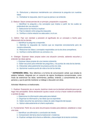 iii.­ Estructurar y relacionar mentalmente con coherencia la pregunta con nuestras                     
ideas.  
iv.­ Verbalizar la respuesta, decir lo que se piensa o se entiende. 
 
2.­ Deducir: Sacar consecuencias de un principio, proposición o supuesto. 
i.­ Identificar la pregunta y los conceptos que implica a partir de los cuales se                             
pretenderá dar una solución. 
ii.­ Seleccionar los hechos a explicar. 
iii.­ Fijar la relación entre pregunta­respuesta. 
iv.­ Verificar si dicha relación es adecuada o no lo es. 
 
3.­ Definir: Fijar con claridad y precisión el significado de un concepto o hecho para                             
diferenciarlo de los demás.  
i.­ Identificar la pregunta a responder. 
ii.­ Delimitar la respuesta de manera que se responda concretamente pero de                       
manera coherente. 
iii.­ Relacionar las ideas o conceptos respondidos con la de otros compañeros. 
iv.­ Verificar si dicha definición es correcta o no. 
 
4.­ Dialogar: Expresar ideas propias sobre una situación correcta, sabiendo escuchar y                       
entender las ideas ajenas. 
i.­ Expresar ideas propias de una manera coherente. 
ii.­ Saber escuchar para entender las preguntas y  los puntos de vista de los demás. 
iii.­ Interpretar adecuadamente los propios puntos de vista.  
iv.­ Aproximar nuestros punto de vista a los de los demás. 
 
° ​EXPRESIÓN ORAL: ​Nos referimos a la forma de comunicación verbal, que emplea la                           
palabra hablada, integrada por un conjunto de signos fonológicos convencionales, como                     
modo de exteriorizar las ideas, sentimientos, pedidos, órdenes, y conocimientos de una                       
persona; y que le permite mantener un diálogo o​ discusión​ con otras. 
 
Actividad: Modernos vs tradicionales. 
 
1.­ Explicar: Exposición de un asunto, doctrina o texto con la claridad suficiente para que se                               
haga más perceptible. Dicha declaración ayuda a sacar a la luz o hacer visible el contenido                               
o sentido de algo. 
i.­ Seleccionar la información adecuada para debatir. 
ii.­ Organizar la información y las ideas que se expondrán. 
iii.­ Saber escuchar las opiniones e ideas de cada integrante del equipo. 
iv.­ Aplicar adecuadamente el criterio explicativo. 
 
2.­ Fundamentar: Partir de una serie de principios iniciales para elaborar, establecer o crear                           
una cosa. 
i.­ Identificar una afirmación o conclusión de interés. 
ii.­ Comprensión del tema (teoría tradicional o moderna). 
iii.­ Explicar ventajas de la teoría a defender y desventajas de la teoría contraria. 
 