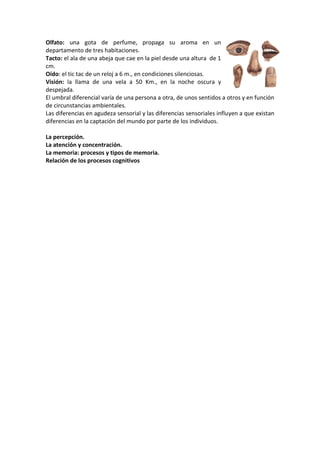 Olfato: una gota de perfume, propaga su aroma en un
departamento de tres habitaciones.
Tacto: el ala de una abeja que cae en la piel desde una altura de 1
cm.
Oído: el tic tac de un reloj a 6 m., en condiciones silenciosas.
Visión: la llama de una vela a 50 Km., en la noche oscura y
despejada.
El umbral diferencial varía de una persona a otra, de unos sentidos a otros y en función
de circunstancias ambientales.
Las diferencias en agudeza sensorial y las diferencias sensoriales influyen a que existan
diferencias en la captación del mundo por parte de los individuos.
La percepción.
La atención y concentración.
La memoria: procesos y tipos de memoria.
Relación de los procesos cognitivos

 