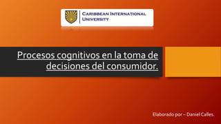 Procesos cognitivos en la toma de
decisiones del consumidor.
Elaborado por – Daniel Calles.
 
