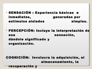 SENSACIÓN : Experiencia básicas  e inmediatas,    generadas por estímulos aislados    simples. PERCEPCIÓN:  Incluye la interpretación  de esa    sensación, dándole significado y    organización. COGNICIÓN:  Involucra la adquisición, el    almacenamiento, la recuperación y    el uso del conocimiento 