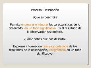 Proceso: Descripción ¿Qué es describir? Permite  enumerar e integrar  las características de lo observado,  en un todo significativo . Es el resultado de la observación sistemática. ¿Cómo sabes que has descrito? Expresas información  precisa y ordenada  de los resultados de la observación,  integrándola  en un todo significativo . 