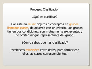 Proceso: Clasificación ¿Qué es clasificar? Consiste en  reunir  objetos o conceptos en  grupos llamados clases , de acuerdo con un criterio. Los grupos tienen dos condiciones: son mutuamente excluyentes y no omiten ningún representante del grupo. ¿Cómo sabes que has clasificado? Estableces  relaciones  entre datos, para formar con ellos las clases correspondientes. 