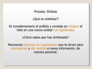 Proceso: Síntesis ¿Qué es sintetizar? Es complementario al análisis y consiste en  integrar  el todo en una nueva unidad  con significado . ¿Cómo sabes que has sintetizado? Reconoces  patrones de organización  que te sirven para  recomponer  y  dar sentido  a nueva información, de manera personal. 