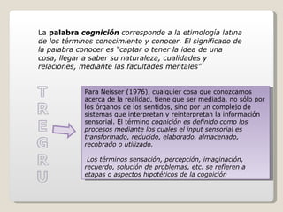 La  palabra  cognición  corresponde a la etimología latina de los términos conocimiento y conocer. El significado de la palabra conocer es “captar o tener la idea de una cosa, llegar a saber su naturaleza, cualidades y relaciones, mediante las facultades mentales”  Para Neisser (1976), cualquier cosa que conozcamos acerca de la realidad, tiene que ser mediada, no sólo por los órganos de los sentidos, sino por un complejo de sistemas que interpretan y reinterpretan la información sensorial. El término  cognición es definido como los procesos mediante los cuales el input sensorial es transformado, reducido, elaborado, almacenado, recobrado o utilizado. Los términos sensación, percepción, imaginación, recuerdo, solución de problemas, etc. se refieren a etapas o aspectos hipotéticos de la cognición  