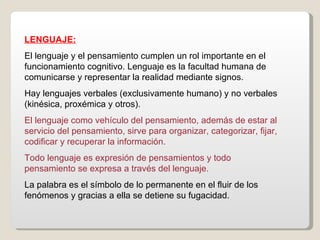 LENGUAJE: El lenguaje y el pensamiento cumplen un rol importante en el funcionamiento cognitivo. Lenguaje es la facultad humana de comunicarse y representar la realidad mediante signos. Hay lenguajes verbales (exclusivamente humano) y no verbales (kinésica, proxémica y otros).  El lenguaje como vehículo del pensamiento, además de estar al servicio del pensamiento, sirve para organizar, categorizar, fijar, codificar y recuperar la información. Todo lenguaje es expresión de pensamientos y todo pensamiento se expresa a través del lenguaje.  La palabra es el símbolo de lo permanente en el fluir de los fenómenos y gracias a ella se detiene su fugacidad. 