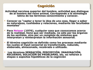 Cognición  Actividad nerviosa superior del hombre, actividad que distingue de al hombre del reino animal, Corresponde a la etimología latina de los términos conocimiento y conocer.  Conocer es “captar o tener la idea de una cosa, llegar a saber su naturaleza, cualidades y relaciones, mediante las facultades mentales”  Para  Neisser  (1976), cualquier cosa que conozcamos acerca de la realidad, tiene que ser mediada, no sólo por los órganos de los sentidos, sino por un complejo de sistemas que interpretan y reinterpretan la información sensorial.  El término cognición es definido como los procesos mediante los cuales el input sensorial es transformado, reducido, elaborado, almacenado, recobrado o utilizado. Los términos SENSACIÓN, PERCEPCIÓN, IMAGINACIÓN, RECUERDO, SOLUCIÓN DE PROBLEMAS, etc. se refieren a etapas o aspectos hipotéticos de la cognición  