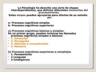 La Psicología ha descrito una serie de etapas interdependientes, que definen diferentes  momentos del procesamiento .  Estas  etapas  pueden agruparse para efectos de su estudio en: a- Procesos cognitivos simples b- Procesos cognitivos superiores  a) Procesos cognitivos básicos o simples:  En un primer grupo, pueden incluirse los llamados procesos cognitivos simples o básicos:  1. Sensación  2. Percepción  3. Atención y concentración  4. Memoria   b) Procesos cognitivos superiores o complejos  1. Pensamiento  2 Lenguaje  3 Inteligencia  