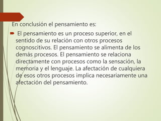 En conclusión el pensamiento es:
 El pensamiento es un proceso superior, en el
sentido de su relación con otros procesos
cognoscitivos. El pensamiento se alimenta de los
demás procesos. El pensamiento se relaciona
directamente con procesos como la sensación, la
memoria y el lenguaje. La afectación de cualquiera
de esos otros procesos implica necesariamente una
afectación del pensamiento.
 