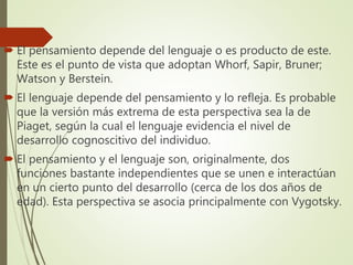  El pensamiento depende del lenguaje o es producto de este.
Este es el punto de vista que adoptan Whorf, Sapir, Bruner;
Watson y Berstein.
 El lenguaje depende del pensamiento y lo refleja. Es probable
que la versión más extrema de esta perspectiva sea la de
Piaget, según la cual el lenguaje evidencia el nivel de
desarrollo cognoscitivo del individuo.
 El pensamiento y el lenguaje son, originalmente, dos
funciones bastante independientes que se unen e interactúan
en un cierto punto del desarrollo (cerca de los dos años de
edad). Esta perspectiva se asocia principalmente con Vygotsky.
 