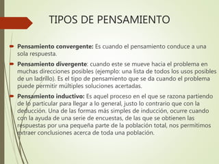 TIPOS DE PENSAMIENTO
 Pensamiento convergente: Es cuando el pensamiento conduce a una
sola respuesta.
 Pensamiento divergente: cuando este se mueve hacia el problema en
muchas direcciones posibles (ejemplo: una lista de todos los usos posibles
de un ladrillo). Es el tipo de pensamiento que se da cuando el problema
puede permitir múltiples soluciones acertadas.
 Pensamiento inductivo: Es aquel proceso en el que se razona partiendo
de lo particular para llegar a lo general, justo lo contrario que con la
deducción. Una de las formas más simples de inducción, ocurre cuando
con la ayuda de una serie de encuestas, de las que se obtienen las
respuestas por una pequeña parte de la población total, nos permitimos
extraer conclusiones acerca de toda una población.
 