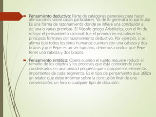  Pensamiento deductivo: Parte de categorías generales para hacer
afirmaciones sobre casos particulares. Va de lo general a lo particular.
Es una forma de razonamiento donde se infiere una conclusión a
de una o varias premisas. El filósofo griego Aristóteles, con el fin de
reflejar el pensamiento racional, fue el primero en establecer los
principios formales del razonamiento deductivo. Por ejemplo, si se
afirma que todos los seres humanos cuentan con una cabeza y dos
brazos y que Pepe es un ser humano, debemos concluir que Pepe
tener una cabeza y dos brazos.
 Pensamiento sintético: Opera cuando el sujeto requiere reducir el
tamaño de los objetos y los procesos que está conociendo para
condensarlos en una unidad pequeña que incorpore los elementos
importantes de cada segmento. Es el tipo de pensamiento que utiliza
un relator que debe informar sobre la conclusión final de una
conversación, un foro o cualquier tipo de discusión.
 