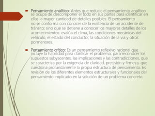  Pensamiento analítico: Antes que reducir, el pensamiento analítico
se ocupa de descomponer el todo en sus partes para identificar en
ellas la mayor cantidad de detalles posibles. El pensamiento
no se conforma con conocer de la existencia de un accidente de
tránsito; sino que se detiene a conocer los mayores detalles de los
acontecimientos: evalúa el clima, las condiciones mecánicas del
vehículo, el estado del conductor, la situación de la vía y otros
pormenores.
 Pensamiento crítico: Es un pensamiento reflexivo racional que
incluye la habilidad para clarificar el problema, para reconocer los
supuestos subyacentes, las implicaciones y las contradicciones, que
se caracteriza por la exigencia de claridad, precisión y firmeza, que
cuestiona profundamente la propia estructura de pensamiento. Es
revisión de los diferentes elementos estructurales y funcionales del
pensamiento implicado en la solución de un problema concreto.
 