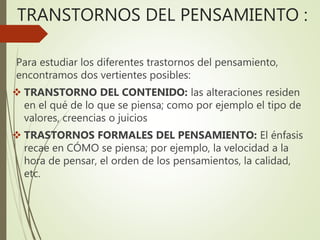 TRANSTORNOS DEL PENSAMIENTO :
Para estudiar los diferentes trastornos del pensamiento,
encontramos dos vertientes posibles:
 TRANSTORNO DEL CONTENIDO: las alteraciones residen
en el qué de lo que se piensa; como por ejemplo el tipo de
valores, creencias o juicios
 TRASTORNOS FORMALES DEL PENSAMIENTO: El énfasis
recae en CÓMO se piensa; por ejemplo, la velocidad a la
hora de pensar, el orden de los pensamientos, la calidad,
etc.
 