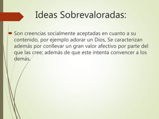 Ideas Sobrevaloradas:
 Son creencias socialmente aceptadas en cuanto a su
contenido, por ejemplo adorar un Dios, Se caracterizan
además por conllevar un gran valor afectivo por parte del
que las cree; además de que este intenta convencer a los
demás.
 