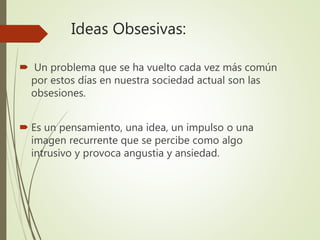 Ideas Obsesivas:
 Un problema que se ha vuelto cada vez más común
por estos días en nuestra sociedad actual son las
obsesiones.
 Es un pensamiento, una idea, un impulso o una
imagen recurrente que se percibe como algo
intrusivo y provoca angustia y ansiedad.
 