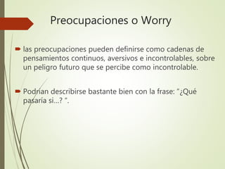 Preocupaciones o Worry
 las preocupaciones pueden definirse como cadenas de
pensamientos continuos, aversivos e incontrolables, sobre
un peligro futuro que se percibe como incontrolable.
 Podrían describirse bastante bien con la frase: “¿Qué
pasaría si…? “.
 